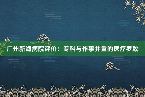 广州新海病院评价：专科与作事并重的医疗罗致