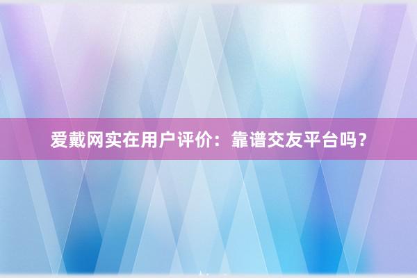 爱戴网实在用户评价：靠谱交友平台吗？